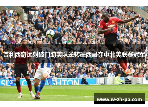 普利西奇远射破门助美队逆转墨西哥夺中北美联赛冠军