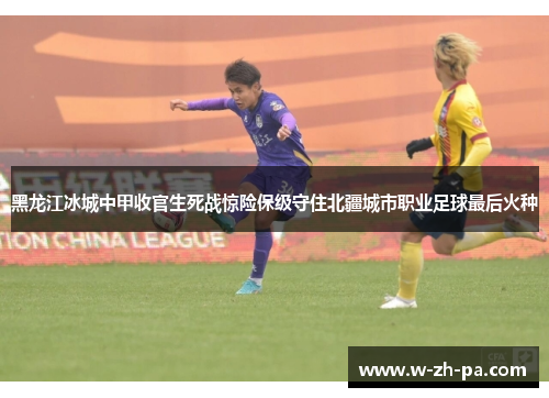 黑龙江冰城中甲收官生死战惊险保级守住北疆城市职业足球最后火种